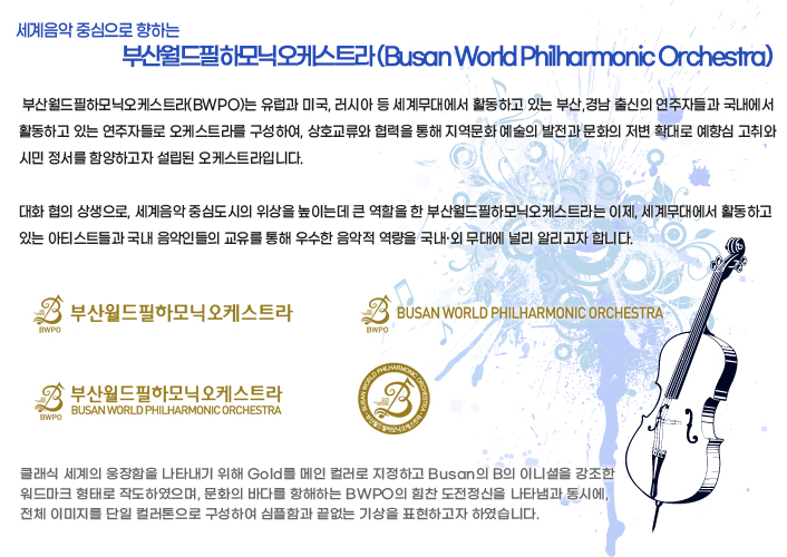 세계음악 중심으로 향하는 부산 월드 필하모닉 오케스트라(Busan World Philharmonic Orchestra) - 부산월드필하모닉오케스트라(BWPO)는 유럽과 미국, 러시아 등 세계무대에서 활동하고 있는 부산,경남 출신의 연주자들과 국내에서 활동하고 있는 연주자들로 오케스트라를 구성하여, 상호교류와 협력을 통해 지역문화 예술의 발전과 문화의 저변 확대로 예향심 고취와 시민 정서를 함양하고자 설립된 오케스트라입니다. 대화 협의 상생으로, 세계음악 중심도시의 위상을 높이는데 큰 역할을 한 부산월드필하모닉오케스트라는 이제, 세계무대에서 활동하고 있는 아티스트들과 국내 음악인들의 교유를 통해 우수한 음악적 역량을 국내·외 무대에 널리 알리고자 합니다. - 로고 컨셉 : 클래식 세계의 웅장함을 나타내기 위해 Gold를 메인 컬러로 지정하고 Busan의 B의 이니셜을 강조한 워드마크 형태로 작도하였으며, 문화의 바다를 항해하는 BWPO의 힘찬 도전정신을 나타냄과 동시에, 전체 이미지를 단일 컬러톤으로 구성하여 심플함과 끝없는 기상을 표현하고자 하였습니다.
